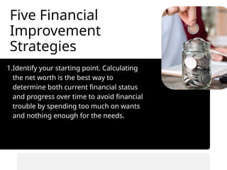 Five Financial
Improvement
Strategies
1.Identify your starting point. Calculating
the net worth is the best way to
determine both current financial status
and progress over time to avoid financial
trouble by spending too much on wants
and nothing enough for the needs.
• Automate savings transfers.
• Prioritize saving before spending.
 