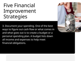 Five Financial
Improvement
Strategies
3. Document your spending. One of the best
ways to figure out cash flow or what comes in
and what goes out is to create a budget or a
personal spending plan. A budget lists down
all income and expenses to help meet
financial obligations.
• Automate savings transfers.
• Prioritize saving before spending.
 