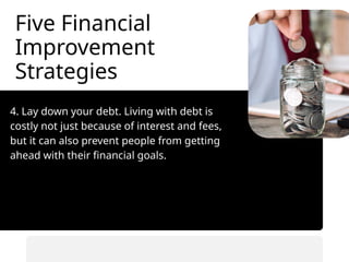 Five Financial
Improvement
Strategies
4. Lay down your debt. Living with debt is
costly not just because of interest and fees,
but it can also prevent people from getting
ahead with their financial goals.
• Automate savings transfers.
• Prioritize saving before spending.
 