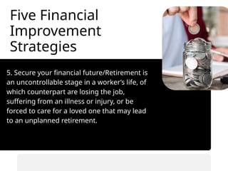 Five Financial
Improvement
Strategies
5. Secure your financial future/Retirement is
an uncontrollable stage in a worker’s life, of
which counterpart are losing the job,
suffering from an illness or injury, or be
forced to care for a loved one that may lead
to an unplanned retirement.
• Automate savings transfers.
• Prioritize saving before spending.
 