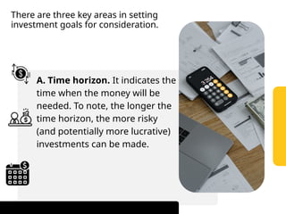 There are three key areas in setting
investment goals for consideration.
A. Time horizon. It indicates the
time when the money will be
needed. To note, the longer the
time horizon, the more risky
(and potentially more lucrative)
investments can be made.
 