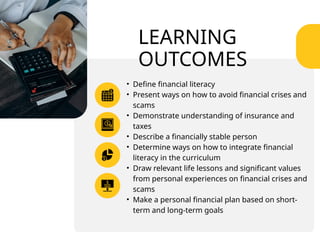 LEARNING
OUTCOMES
• Define financial literacy
• Present ways on how to avoid financial crises and
scams
• Demonstrate understanding of insurance and
taxes
• Describe a financially stable person
• Determine ways on how to integrate financial
literacy in the curriculum
• Draw relevant life lessons and significant values
from personal experiences on financial crises and
scams
• Make a personal financial plan based on short-
term and long-term goals
 