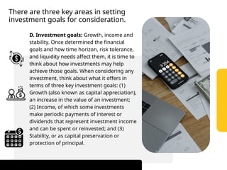 There are three key areas in setting
investment goals for consideration.
D. Investment goals: Growth, income and
stability. Once determined the financial
goals and how time horizon, risk tolerance,
and liquidity needs affect them, it is time to
think about how investments may help
achieve those goals. When considering any
investment, think about what it offers in
terms of three key investment goals: (1)
Growth (also known as capital appreciation),
an increase in the value of an investment;
(2) Income, of which some investments
make periodic payments of interest or
dividends that represent investment income
and can be spent or reinvested; and (3)
Stability, or as capital preservation or
protection of principal.
 