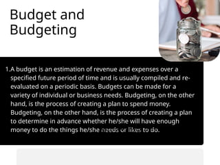 Budget and
Budgeting
1.A budget is an estimation of revenue and expenses over a
specified future period of time and is usually compiled and re-
evaluated on a periodic basis. Budgets can be made for a
variety of individual or business needs. Budgeting, on the other
hand, is the process of creating a plan to spend money.
Budgeting, on the other hand, is the process of creating a plan
to determine in advance whether he/she will have enough
money to do the things he/she needs or likes to do.
• Automate savings transfers.
• Prioritize saving before spending.
 