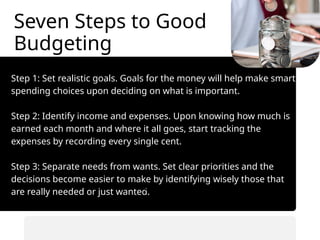 Seven Steps to Good
Budgeting
Step 1: Set realistic goals. Goals for the money will help make smart
spending choices upon deciding on what is important.
Step 2: Identify income and expenses. Upon knowing how much is
earned each month and where it all goes, start tracking the
expenses by recording every single cent.
Step 3: Separate needs from wants. Set clear priorities and the
decisions become easier to make by identifying wisely those that
are really needed or just wanted.
• Automate savings transfers.
• Prioritize saving before spending.
 