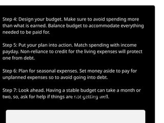 Step 4: Design your budget. Make sure to avoid spending more
than what is earned. Balance budget to accommodate everything
needed to be paid for.
Step 5: Put your plan into action. Match spending with income
payday. Non-reliance to credit for the living expenses will protect
one from debt.
Step 6: Plan for seasonal expenses. Set money aside to pay for
unplanned expenses so to avoid going into debt.
Step 7: Look ahead. Having a stable budget can take a month or
two, so, ask for help if things are not getting well.
• Automate savings transfers.
• Prioritize saving before spending.
 