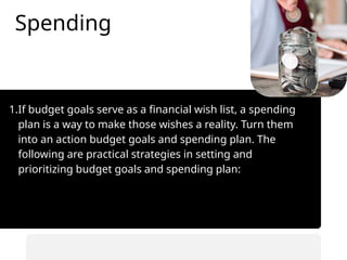 Spending
1.If budget goals serve as a financial wish list, a spending
plan is a way to make those wishes a reality. Turn them
into an action budget goals and spending plan. The
following are practical strategies in setting and
prioritizing budget goals and spending plan:
• Automate savings transfers.
• Prioritize saving before spending.
 