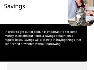 Savings
1.In order to get out of debt, it is important to set some
money aside and put it into a savings account on a
regular basis. Savings will also help in buying things that
are needed or wanted without borrowing.
• Automate savings transfers.
• Prioritize saving before spending.
 
