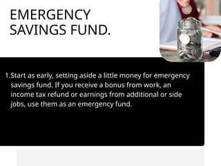 EMERGENCY
SAVINGS FUND.
1.Start as early, setting aside a little money for emergency
savings fund. If you receive a bonus from work, an
income tax refund or earnings from additional or side
jobs, use them as an emergency fund.
• Automate savings transfers.
• Prioritize saving before spending.
 