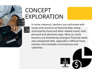 CONCEPT
EXPLORATION
In some instances, teachers are confronted with
issues and concerns on financial debt, being
victimized by fraud and other related scams, both
personal and electronic ways. More so, some
teachers are drowned by emergent financial needs
and unexpected debt, especially in difficult times,
sickness and inevitable circumstances and
calamities.
 