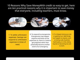 10 Reasons Why Save MoneyWith credit so easy to get, here
are ten practical reasons why it is important to save money
that everyone, including teachers, must know.
7. To settle unforeseen
expenses. Savings can
respond to unforeseen
expenses in times of
need.
9. To mitigate losing your job
or getting hurt. Bad things
can happen to anyone, such
as losing a job, business
bankruptcy, or crisis, being
injured or becoming too sick
to work.
8. To respond to emergencies.
Emergencies may happen
anytime and these can be
expensive so, there is a need to
get prepared rather than
potentially become another
victim of an emergency.
 