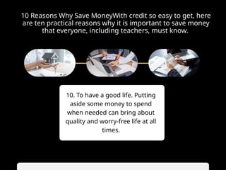 10 Reasons Why Save MoneyWith credit so easy to get, here
are ten practical reasons why it is important to save money
that everyone, including teachers, must know.
10. To have a good life. Putting
aside some money to spend
when needed can bring about
quality and worry-free life at all
times.
 