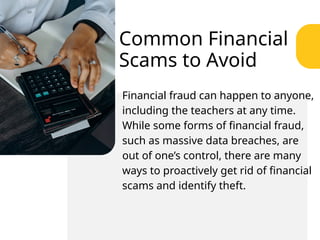Common Financial
Scams to Avoid
Financial fraud can happen to anyone,
including the teachers at any time.
While some forms of financial fraud,
such as massive data breaches, are
out of one’s control, there are many
ways to proactively get rid of financial
scams and identify theft.
 