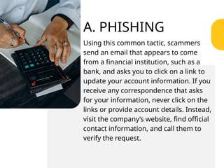 A. PHISHING
Using this common tactic, scammers
send an email that appears to come
from a financial institution, such as a
bank, and asks you to click on a link to
update your account information. If you
receive any correspondence that asks
for your information, never click on the
links or provide account details. Instead,
visit the company’s website, find official
contact information, and call them to
verify the request.
 