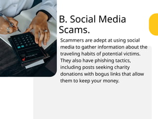 B. Social Media
Scams.
Scammers are adept at using social
media to gather information about the
traveling habits of potential victims.
They also have phishing tactics,
including posts seeking charity
donations with bogus links that allow
them to keep your money.
 