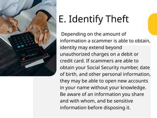 E. Identify Theft
Depending on the amount of
information a scammer is able to obtain,
identity may extend beyond
unauthorized charges on a debit or
credit card. If scammers are able to
obtain your Social Security number, date
of birth, and other personal information,
they may be able to open new accounts
in your name without your knowledge.
Be aware of an information you share
and with whom, and be sensitive
information before disposing it.
 