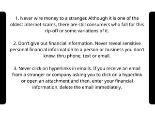 1. Never wire money to a stranger. Although it is one of the
oldest Internet scams, there are still consumers who fall for this
rip-off or some variations of it.
2. Don’t give out financial information. Never reveal sensitive
personal financial information to a person or business you don’t
know, thru phone, text or email.
3. Never click on hyperlinks in emails. If you receive an email
from a stranger or company asking you to click on a hyperlink
or open an attachment and then, enter your financial
information, delete the email immediately.
 