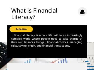 Definition
What is Financial
Literacy?
Financial literacy is a core life skill in an increasingly
complex world where people need to take charge of
their own finances, budget, financial choices, managing
risks, saving, credit, and financial transactions.
 