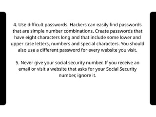 4. Use difficult passwords. Hackers can easily find passwords
that are simple number combinations. Create passwords that
have eight characters long and that include some lower and
upper case letters, numbers and special characters. You should
also use a different password for every website you visit.
5. Never give your social security number. If you receive an
email or visit a website that asks for your Social Security
number, ignore it.
 