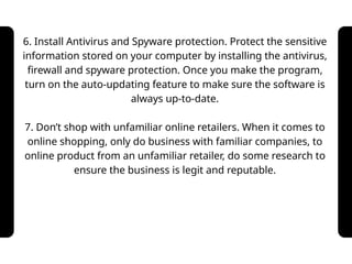 6. Install Antivirus and Spyware protection. Protect the sensitive
information stored on your computer by installing the antivirus,
firewall and spyware protection. Once you make the program,
turn on the auto-updating feature to make sure the software is
always up-to-date.
7. Don’t shop with unfamiliar online retailers. When it comes to
online shopping, only do business with familiar companies, to
online product from an unfamiliar retailer, do some research to
ensure the business is legit and reputable.
 