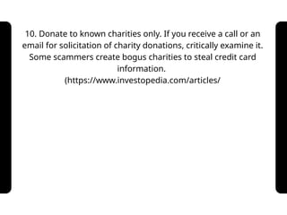 10. Donate to known charities only. If you receive a call or an
email for solicitation of charity donations, critically examine it.
Some scammers create bogus charities to steal credit card
information.
(https://www.investopedia.com/articles/
 