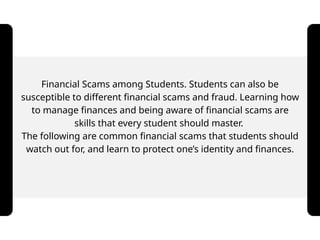 Financial Scams among Students. Students can also be
susceptible to different financial scams and fraud. Learning how
to manage finances and being aware of financial scams are
skills that every student should master.
The following are common financial scams that students should
watch out for, and learn to protect one’s identity and finances.
 