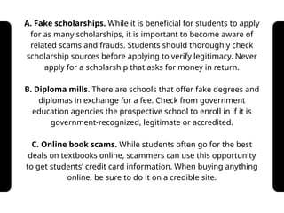 A. Fake scholarships. While it is beneficial for students to apply
for as many scholarships, it is important to become aware of
related scams and frauds. Students should thoroughly check
scholarship sources before applying to verify legitimacy. Never
apply for a scholarship that asks for money in return.
B. Diploma mills. There are schools that offer fake degrees and
diplomas in exchange for a fee. Check from government
education agencies the prospective school to enroll in if it is
government-recognized, legitimate or accredited.
C. Online book scams. While students often go for the best
deals on textbooks online, scammers can use this opportunity
to get students’ credit card information. When buying anything
online, be sure to do it on a credible site.
 