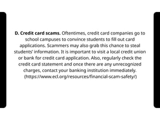 D. Credit card scams. Oftentimes, credit card companies go to
school campuses to convince students to fill out card
applications. Scammers may also grab this chance to steal
students’ information. It is important to visit a local credit union
or bank for credit card application. Also, regularly check the
credit card statement and once there are any unrecognized
charges, contact your banking institution immediately.
(https://www.ecl.org/resources/financial-scam-safety/)
 