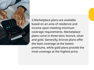 2.Marketplace plans are available
based on an area of residence and
income upon meeting minimum
coverage requirements. Marketplace
plans come in three tiers: bronze, silver
and gold. Generally, bronze plans offer
the least coverage at the lowest
premiums, while gold plans provide the
most coverage at the highest price.
 