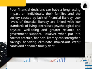 Poor financial decisions can have a long-lasting
impact on individuals, their families and the
society caused by lack of financial literacy. Low
levels of financial literacy are linked with low
standards of living, decreased psychological and
physical well-being and greater reliance on
government support. However, when put into
correct practice, financial literacy can strengthen
savings behavior, eliminate maxed-out credit
cards and enhance timely debt.
 