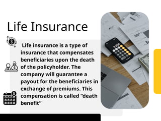 Life Insurance
Life insurance is a type of
insurance that compensates
beneficiaries upon the death
of the policyholder. The
company will guarantee a
payout for the beneficiaries in
exchange of premiums. This
compensation is called “death
benefit”
 