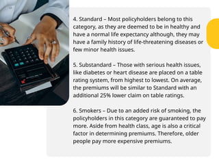 4. Standard – Most policyholders belong to this
category, as they are deemed to be in healthy and
have a normal life expectancy although, they may
have a family history of life-threatening diseases or
few minor health issues.
5. Substandard – Those with serious health issues,
like diabetes or heart disease are placed on a table
rating system, from highest to lowest. On average,
the premiums will be similar to Standard with an
additional 25% lower claim on table ratings.
6. Smokers – Due to an added risk of smoking, the
policyholders in this category are guaranteed to pay
more. Aside from health class, age is also a critical
factor in determining premiums. Therefore, older
people pay more expensive premiums.
 
