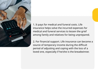 1. It pays for medical and funeral costs. Life
insurance helps solve the incurred expenses for
medical and funeral services to lessen the grief
among family and relatives for being unprepared.
2. For financial support. Life insurance can become a
source of temporary income during the difficult
period of adjusting and coping with the loss of a
loved one, especially if he/she is the breadwinner.
 