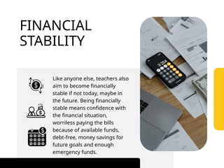 Like anyone else, teachers also
aim to become financially
stable if not today, maybe in
the future. Being financially
stable means confidence with
the financial situation,
worriless paying the bills
because of available funds,
debt-free, money savings for
future goals and enough
emergency funds.
FINANCIAL
STABILITY
 