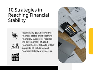 Just like any goal, getting the
finances stable and becoming
financially successful requires
the development of good
financial habits. Babauta (2007)
suggests 10 habits toward
financial stability and success
10 Strategies in
Reaching Financial
Stability
 