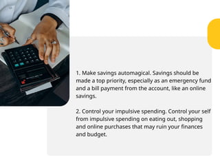 1. Make savings automagical. Savings should be
made a top priority, especially as an emergency fund
and a bill payment from the account, like an online
savings.
2. Control your impulsive spending. Control your self
from impulsive spending on eating out, shopping
and online purchases that may ruin your finances
and budget.
 