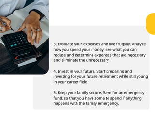 3. Evaluate your expenses and live frugally. Analyze
how you spend your money, see what you can
reduce and determine expenses that are necessary
and eliminate the unnecessary.
4. Invest in your future. Start preparing and
investing for your future retirement while still young
in your career field.
5. Keep your family secure. Save for an emergency
fund, so that you have some to spend if anything
happens with the family emergency.
 