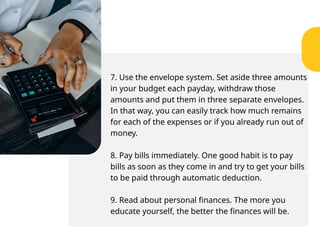7. Use the envelope system. Set aside three amounts
in your budget each payday, withdraw those
amounts and put them in three separate envelopes.
In that way, you can easily track how much remains
for each of the expenses or if you already run out of
money.
8. Pay bills immediately. One good habit is to pay
bills as soon as they come in and try to get your bills
to be paid through automatic deduction.
9. Read about personal finances. The more you
educate yourself, the better the finances will be.
 