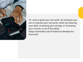 10. Look to grow your net worth. Do whatever you
can to improve your net worth, either by reducing
your debt, increasing your savings, or increasing
your income, or all of the above.
(https://zenhabits.net/10-habits-to-develop-for-
financial/)
 