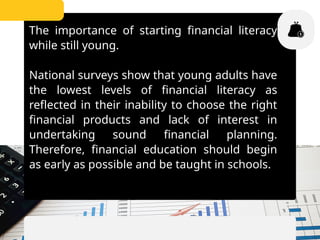 The importance of starting financial literacy
while still young.
National surveys show that young adults have
the lowest levels of financial literacy as
reflected in their inability to choose the right
financial products and lack of interest in
undertaking sound financial planning.
Therefore, financial education should begin
as early as possible and be taught in schools.
 