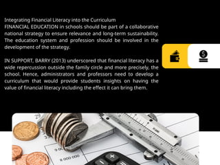 Integrating Financial Literacy into the Curriculum
FINANCIAL EDUCATION in schools should be part of a collaborative
national strategy to ensure relevance and long-term sustainability.
The education system and profession should be involved in the
development of the strategy.
IN SUPPORT, BARRY (2013) underscored that financial literacy has a
wide repercussion outside the family circle and more precisely, the
school. Hence, administrators and professors need to develop a
curriculum that would provide students insights on having the
value of financial literacy including the effect it can bring them.
 