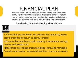 1. Calculating the net worth. Net worth is the amount by which
assets exceed liabilities. In so doing, consider
(1) assets that entail one’s cash, property, investments, savings,
jewelry, and wealth; and
(2) liabilities that include credit card debt, loans, and mortgage.
Formula: total assets - minus total liabilities = current net worth.
FINANCIAL PLAN
Teachers need to have a deeper understanding and capacity to
formulate their own financial plan. It is wise to consider starting
bonuses and extra remunerations that they receive, including the
incentives, bonuses, and extra remuneration that they receive.
The following are steps in creating a financial plan.
 