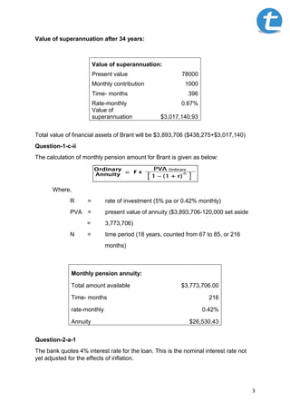 3
Value of superannuation after 34 years:
Value of superannuation:
Present value 78000
Monthly contribution 1000
Time- months 396
Rate-monthly 0.67%
Value of
superannuation $3,017,140.93
Total value of financial assets of Brant will be $3,893,706 ($438,275+$3,017,140)
Question-1-c-ii
The calculation of monthly pension amount for Brant is given as below:
Where,
R = rate of investment (5% pa or 0.42% monthly)
PVA = present value of annuity ($3,893,706-120,000 set aside
= 3,773,706)
N = time period (18 years, counted from 67 to 85, or 216
months)
Monthly pension annuity:
Total amount available $3,773,706.00
Time- months 216
rate-monthly 0.42%
Annuity $26,530.43
Question-2-a-1
The bank quotes 4% interest rate for the loan. This is the nominal interest rate not
yet adjusted for the effects of inflation.
 