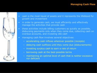 cash is the most liquid of assets and it represents the lifeblood for growth and investment in order to generate cash, we must efficiently and effectively manage the activities that provide cash  these activities include billing customers as quickly as possible, disbursing payments only when they come due, collecting cash on overdue accounts, and investing idle cash managing cash flow involves several objectives: accelerating cash inflows wherever possible (receipts) delaying cash outflows until they come due (disbursements) investing surplus cash to earn a rate of return borrowing cash at the best possible terms maintaining an optimal level of cash that is neither excessive nor deficient Managing Cash Flow 