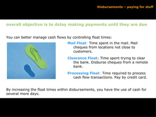 overall objective is to delay making payments until they are due You can better manage cash flows by controlling float times: By increasing the float times within disbursements, you have the use of cash for several more days. Disbursements – paying for stuff Mail Float :  Time spent in the mail. Mail cheques from locations not close to customers. Clearance Float : Time spent trying to clear the bank. Disburse cheques from a remote bank. Processing Float :  Time required to process cash flow transactions. Pay by credit card.  