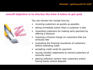 Receipts - getting paid for stuff You can shorten the receipt time by: invoicing customers as quickly as possible. taking immediate action when a customer is late rewarding customers for making early payment by offering a discount imposing a finance charge on customers that are seriously late evaluating the financial soundness of customers before extending credit accepting credit cards for payment issuing monthly statements to remind customers of amounts owed placing collection centers near customers and/or having banks control deposits overall objective is to shorten the time it takes to get paid 