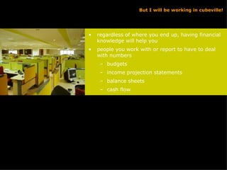 But I will be working in cubeville! regardless of where you end up, having financial knowledge will help you people you work with or report to have to deal with numbers budgets income projection statements balance sheets cash flow 