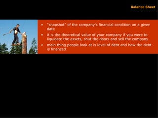 Balance Sheet "snapshot" of the company's financial condition on a given date it is the theoretical value of your company if you were to liquidate the assets, shut the doors and sell the company main thing people look at is level of debt and how the debt is financed 
