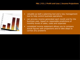 valuable as both a planning tool and a key management tool to help control business operations can preview income generated each month and for the business year, based on reasonable predictions of monthly levels of sales, costs and expenses completed income statement allows you to compare actual figures with projections and to take steps to correct any problems P&L | P/L | Profit and Loss | Income Projections 
