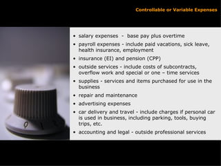 Controllable or Variable Expenses salary expenses  -  base pay plus overtime payroll expenses - include paid vacations, sick leave, health insurance, employment insurance (EI) and pension (CPP) outside services - include costs of subcontracts, overflow work and special or one – time services supplies - services and items purchased for use in the business repair and maintenance advertising expenses car delivery and travel - include charges if personal car is used in business, including parking, tools, buying trips, etc. accounting and legal - outside professional services 